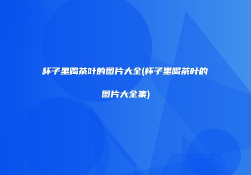 杯子里喝茶叶的图片大全(杯子里喝茶叶的图片大全集)