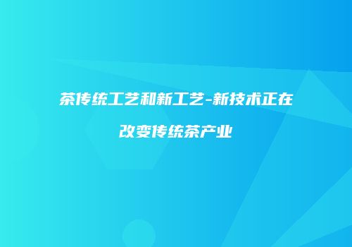 茶传统工艺和新工艺-新技术正在改变传统茶产业