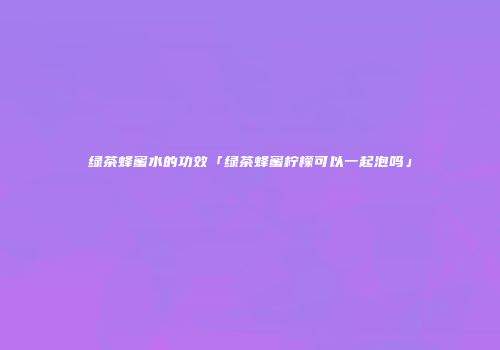 绿茶蜂蜜水的功效「绿茶蜂蜜柠檬可以一起泡吗」