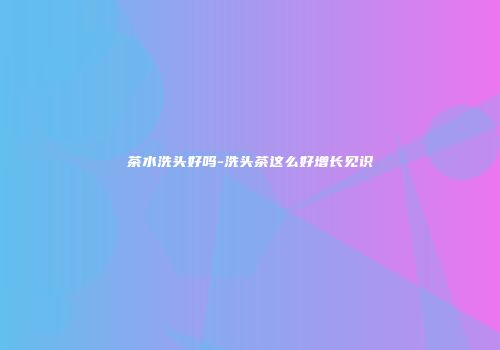 茶水洗头好吗-洗头茶这么好增长见识