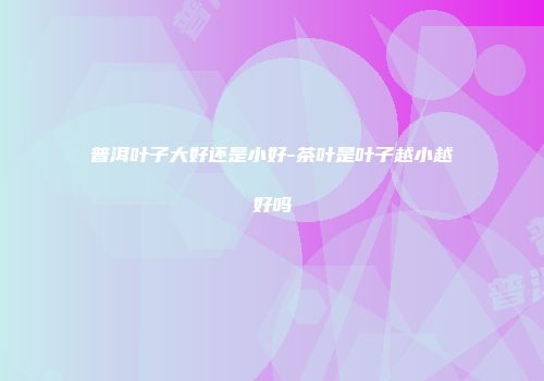 普洱叶子大好还是小好-茶叶是叶子越小越好吗