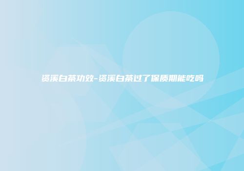 资溪白茶功效-资溪白茶过了保质期能吃吗