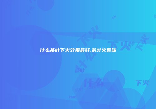 什么茶叶下火效果最好,茶叶火香味