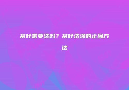 茶叶需要洗吗？茶叶洗涤的正确方法