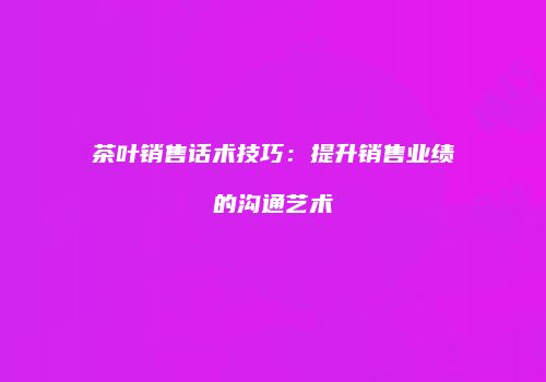 茶叶销售话术技巧：提升销售业绩的沟通艺术