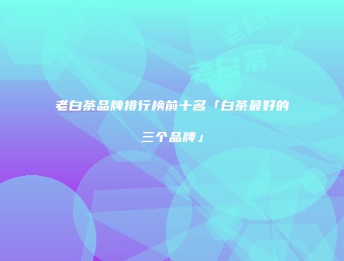 老白茶品牌排行榜前十名「白茶最好的三个品牌」