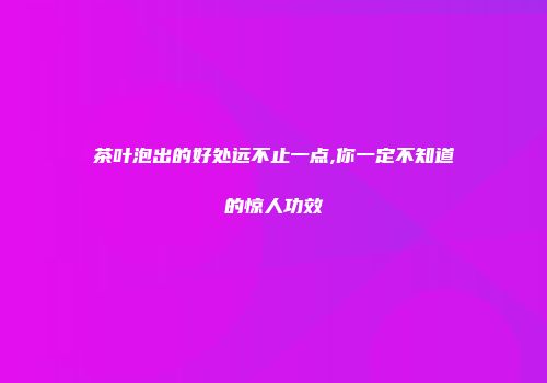 茶叶泡出的好处远不止一点,你一定不知道的惊人功效