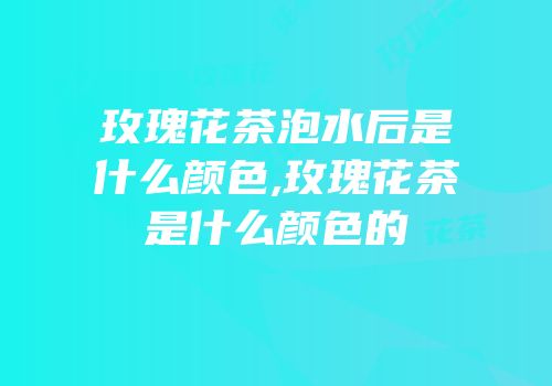 玫瑰花茶泡水后是什么颜色,玫瑰花茶是什么颜色的