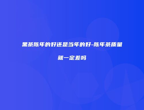 黑茶陈年的好还是当年的好-陈年茶质量就一定差吗
