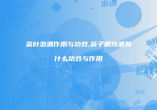 茶叶泡酒作用与功效,茶子根炖酒有什么功效与作用
