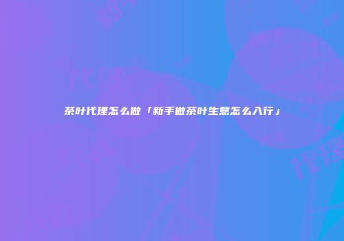 茶叶代理怎么做「新手做茶叶生意怎么入行」