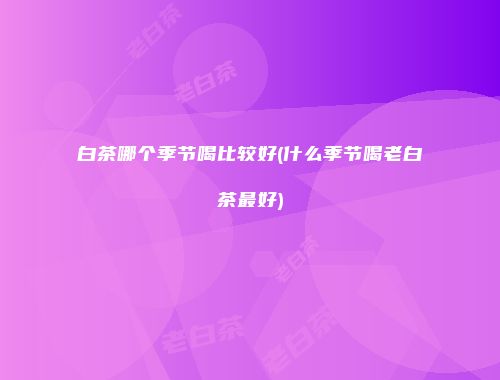 白茶哪个季节喝比较好(什么季节喝老白茶最好)