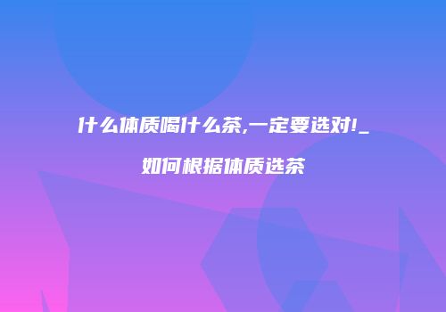什么体质喝什么茶,一定要选对!_如何根据体质选茶