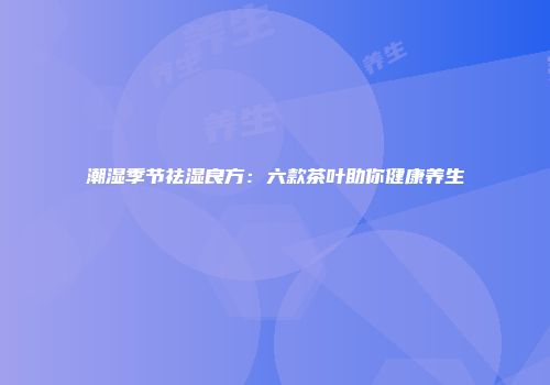 潮湿季节祛湿良方：六款茶叶助你健康养生