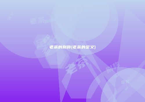 老茶的别称(老茶的定义)