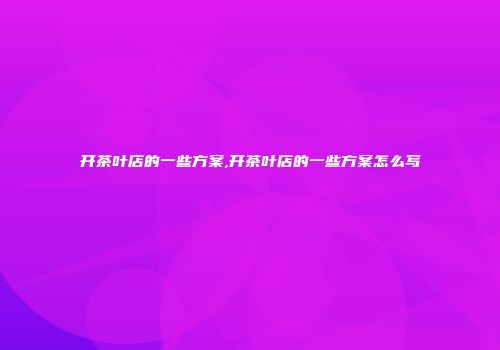 开茶叶店的一些方案,开茶叶店的一些方案怎么写