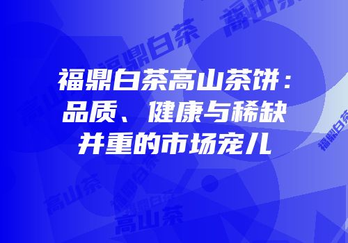 福鼎白茶高山茶饼：品质、健康与稀缺并重的市场宠儿