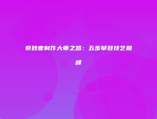 紫砂壶制作大师之路：五步攀登技艺巅峰