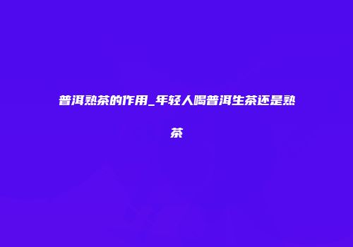 普洱熟茶的作用_年轻人喝普洱生茶还是熟茶