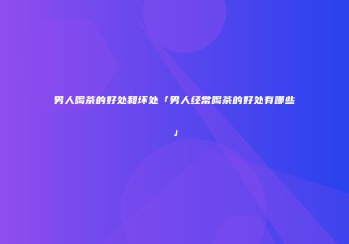 男人喝茶的好处和坏处「男人经常喝茶的好处有哪些」