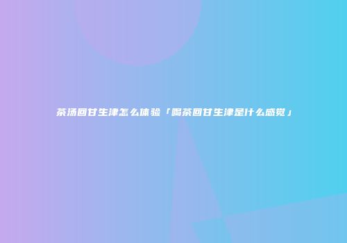 茶汤回甘生津怎么体验「喝茶回甘生津是什么感觉」