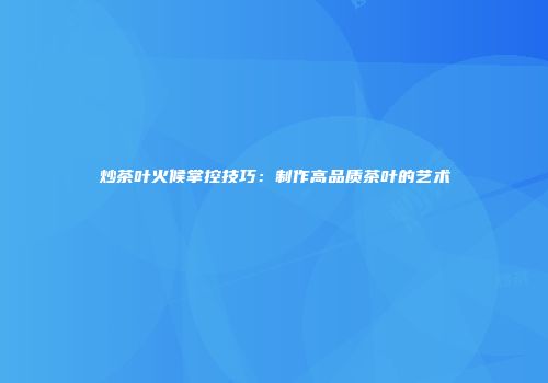 炒茶叶火候掌控技巧：制作高品质茶叶的艺术