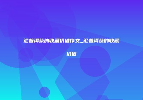 论普洱茶的收藏价值作文_论普洱茶的收藏价值