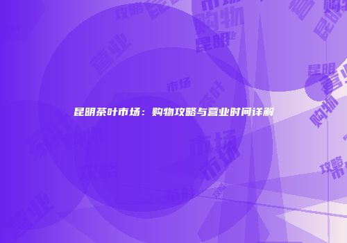 昆明茶叶市场：购物攻略与营业时间详解