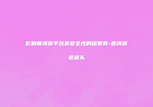 影响普洱茶平台茶安全性的因素有-普洱茶老茶头
