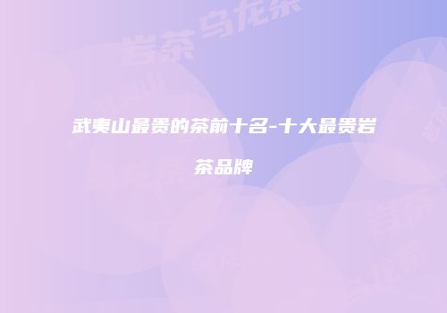 武夷山最贵的茶前十名-十大最贵岩茶品牌