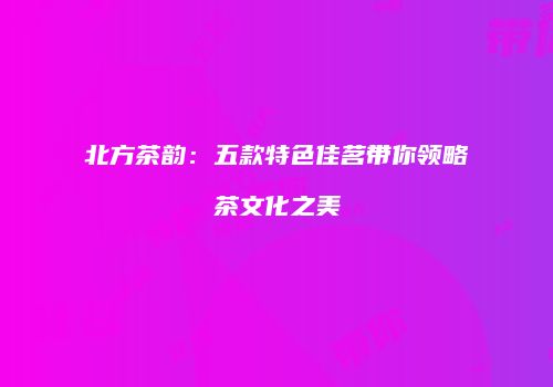 北方茶韵：五款特色佳茗带你领略茶文化之美