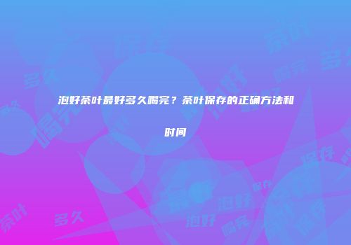 泡好茶叶最好多久喝完？茶叶保存的正确方法和时间