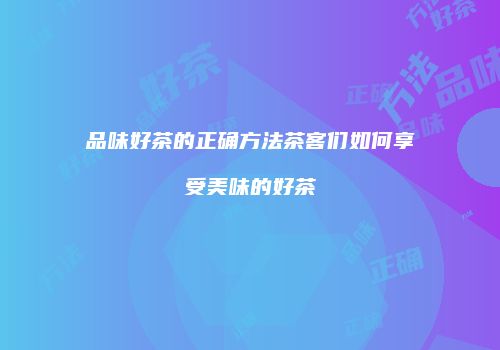 品味好茶的正确方法茶客们如何享受美味的好茶