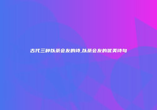 古代三种以茶会友的诗,以茶会友的优美诗句