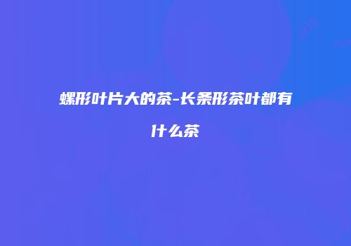 螺形叶片大的茶-长条形茶叶都有什么茶