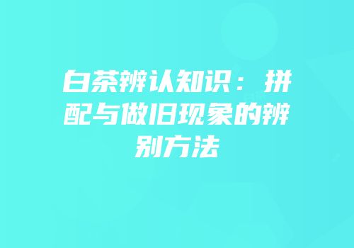 白茶辨认知识：拼配与做旧现象的辨别方法