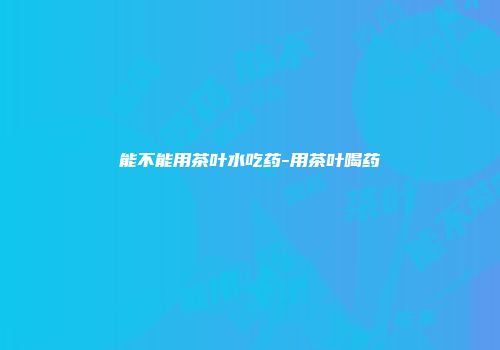 能不能用茶叶水吃药-用茶叶喝药