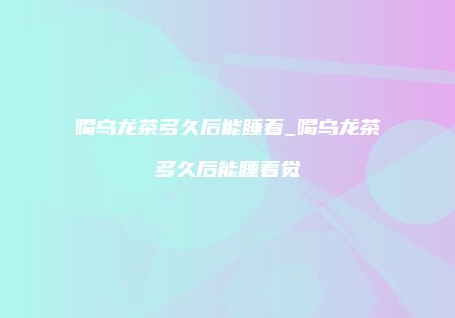 喝乌龙茶多久后能睡着_喝乌龙茶多久后能睡着觉