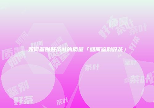 如何鉴别好茶叶的质量「如何鉴别好茶」