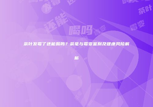 茶叶发霉了还能喝吗？茶毫与霉变鉴别及健康风险解析