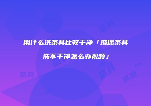 用什么洗茶具比较干净「玻璃茶具洗不干净怎么办视频」