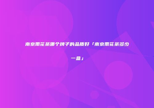 南京雨花茶哪个牌子的品质好「南京雨花茶多少一盒」