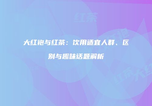 大红袍与红茶：饮用适宜人群、区别与趣味话题解析