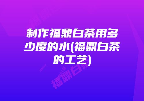 制作福鼎白茶用多少度的水(福鼎白茶的工艺)