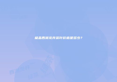 极品西湖龙井茶叶价格是多少？