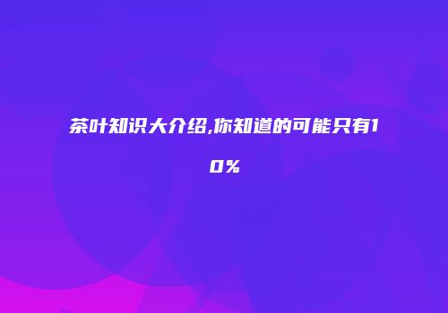 茶叶知识大介绍,你知道的可能只有10%