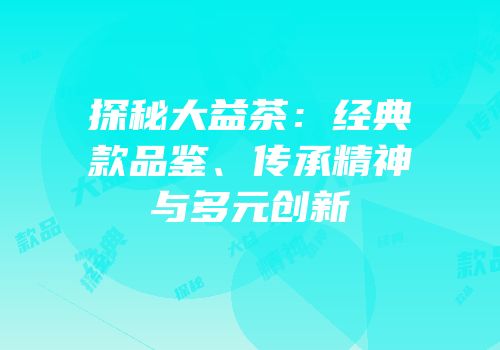 探秘大益茶：经典款品鉴、传承精神与多元创新