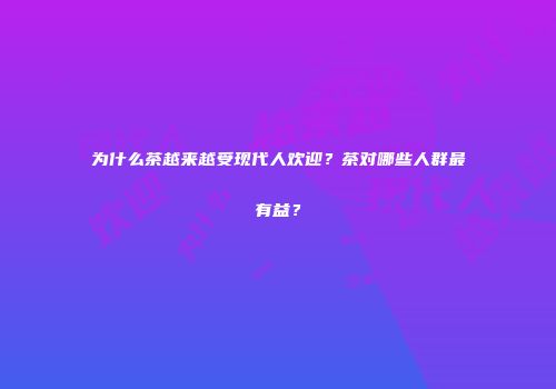 为什么茶越来越受现代人欢迎？茶对哪些人群最有益？