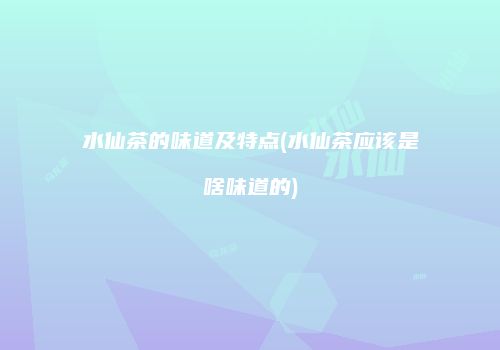水仙茶的味道及特点(水仙茶应该是啥味道的)