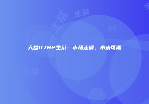 大益0782生茶：市场走俏，未来可期